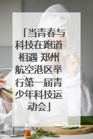 当青春与科技在跑道相遇 郑州航空港区举行第一届青少年科技运动会