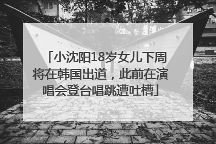 小沈阳18岁女儿下周将在韩国出道，此前在演唱会登台唱跳遭吐槽