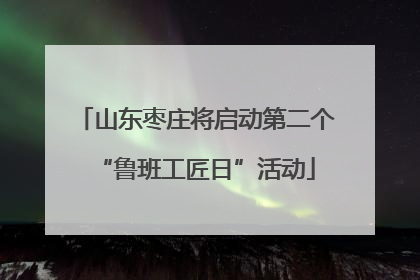 山东枣庄将启动第二个“鲁班工匠日”活动