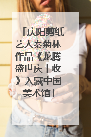 庆阳剪纸艺人秦菊林作品《龙腾盛世庆丰收》入藏中国美术馆