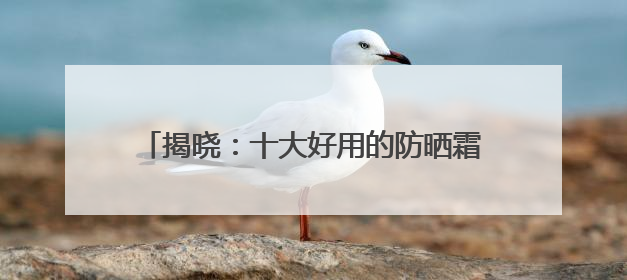 揭晓：十大好用的防晒霜！防晒效果与安全兼具！