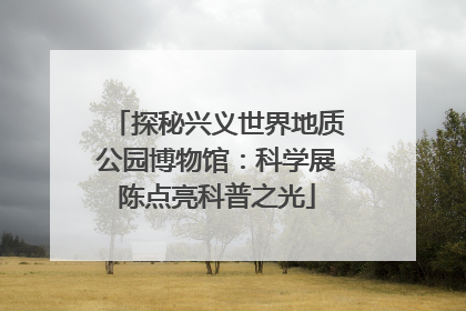 探秘兴义世界地质公园博物馆：科学展陈点亮科普之光