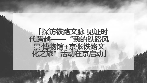 探访铁路文脉 见证时代跨越——“我的铁路风景·博物馆+京张铁路文化之旅”活动在京启动