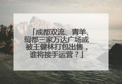 成都双流、青羊、蜀都三家万达广场或被王健林打包出售，谁将接手运营？