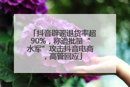 抖音辟谣退货率超90%，称遭批量“水军”攻击抖音电商，高管回应