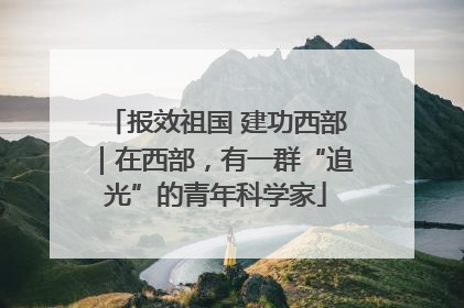 报效祖国 建功西部｜在西部，有一群“追光”的青年科学家