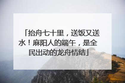 抬舟七十里，送饭又送水！麻阳人的端午，是全民出动的龙舟情结