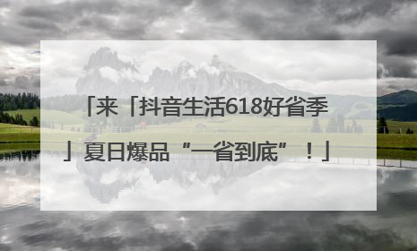来「抖音生活618好省季」夏日爆品“一省到底”！