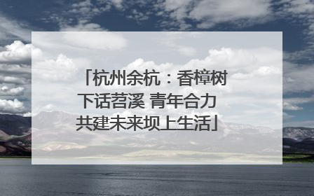 杭州余杭：香樟树下话苕溪 青年合力共建未来坝上生活