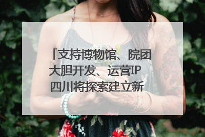 支持博物馆、院团大胆开发、运营IP 四川将探索建立新的收入分配激励机制｜新闻发布最前线
