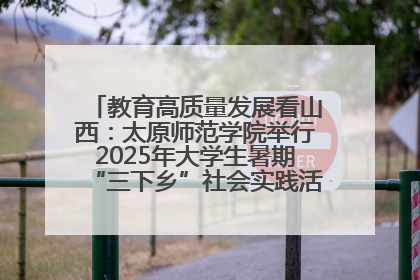 教育高质量发展看山西：太原师范学院举行2025年大学生暑期“三下乡”社会实践活动启动仪式