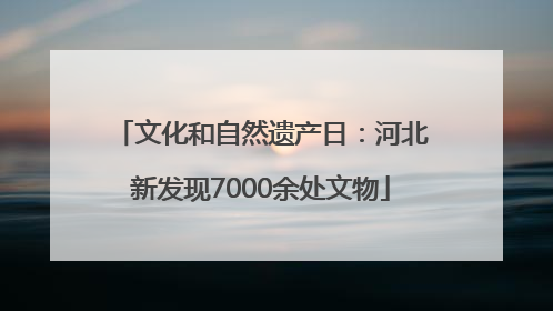 文化和自然遗产日：河北新发现7000余处文物