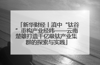 新华财经丨滇中“钛谷”重构产业经纬——云南楚雄打造千亿级钛产业集群的探索与实践