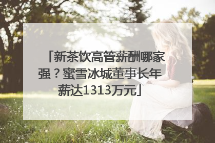 新茶饮高管薪酬哪家强？蜜雪冰城董事长年薪达1313万元
