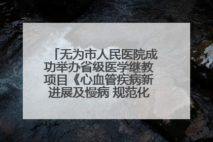 无为市人民医院成功举办省级医学继教项目《心血管疾病新进展及慢病 规范化诊疗》培训班