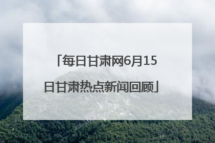 每日甘肃网6月15日甘肃热点新闻回顾