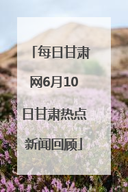 每日甘肃网6月10日甘肃热点新闻回顾