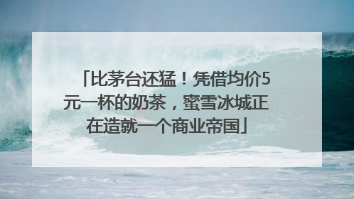 比茅台还猛！凭借均价5元一杯的奶茶，蜜雪冰城正在造就一个商业帝国