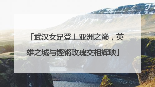 武汉女足登上亚洲之巅，英雄之城与铿锵玫瑰交相辉映