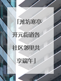 潍坊寒亭开元街道各社区邻里共享端午