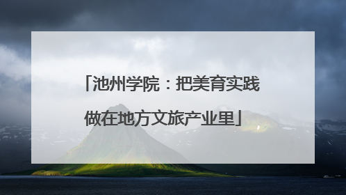 池州学院：把美育实践做在地方文旅产业里