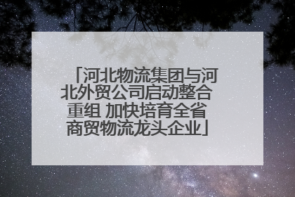 河北物流集团与河北外贸公司启动整合重组 加快培育全省商贸物流龙头企业