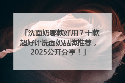洗面奶哪款好用？十款超好评洗面奶品牌推荐，2025公开分享！