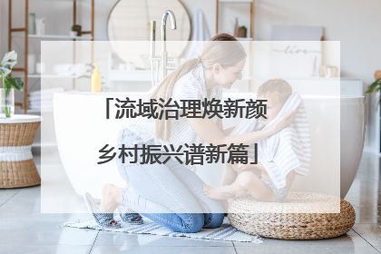流域治理焕新颜 乡村振兴谱新篇