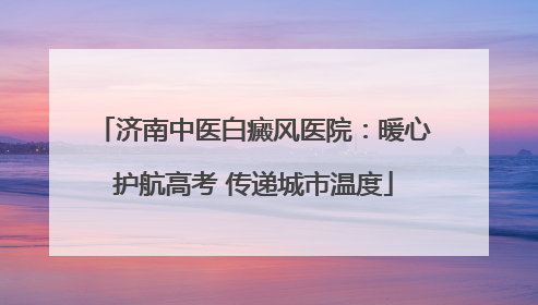 济南中医白癜风医院：暖心护航高考 传递城市温度