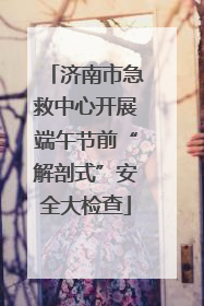 济南市急救中心开展端午节前“解剖式”安全大检查