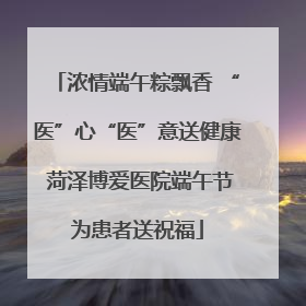 浓情端午粽飘香 “医”心“医”意送健康 菏泽博爱医院端午节为患者送祝福