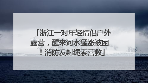 浙江一对年轻情侣户外露营，醒来河水猛涨被困！消防发射绳索营救