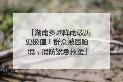 湖南多地降雨破历史极值！群众被困险境，消防紧急救援