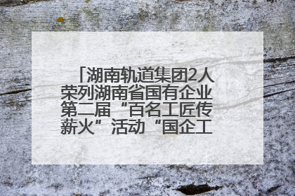 湖南轨道集团2人荣列湖南省国有企业第二届“百名工匠传薪火”活动“国企工匠”人才宣传名单