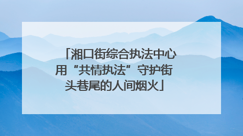 湘口街综合执法中心用“共情执法”守护街头巷尾的人间烟火