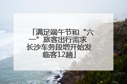 满足端午节和“六一”旅客出行需求 长沙车务段增开始发临客12趟