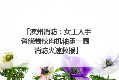 滨州消防：女工人手臂绕卷绞肉机轴承一圈 消防火速救援