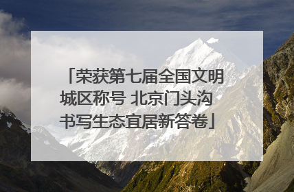 荣获第七届全国文明城区称号 北京门头沟书写生态宜居新答卷