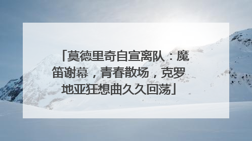 莫德里奇自宣离队：魔笛谢幕，青春散场，克罗地亚狂想曲久久回荡