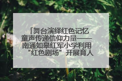 舞台演绎红色记忆 童声传递信仰力量——南通如皋红军小学利用“红色剧场”开展育人实践活动纪实