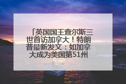 英国国王查尔斯三世首访加拿大！特朗普最新发文：如加拿大成为美国第51州可免费用“金穹”