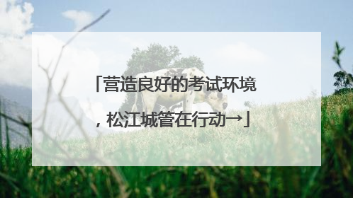 营造良好的考试环境，松江城管在行动→