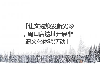 让文物焕发新光彩，周口店遗址开展非遗文化体验活动