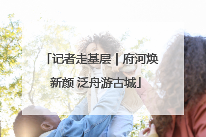 记者走基层｜府河焕新颜 泛舟游古城