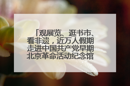 观展览、逛书市、看非遗，近万人假期走进中国共产党早期北京革命活动纪念馆解锁参观新体验