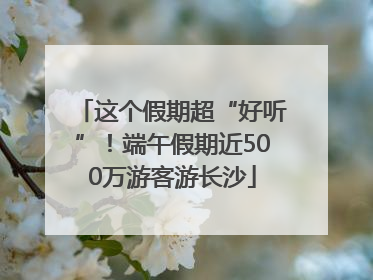 这个假期超“好听”！端午假期近500万游客游长沙