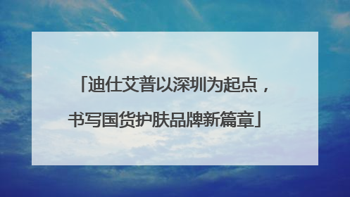 迪仕艾普以深圳为起点，书写国货护肤品牌新篇章