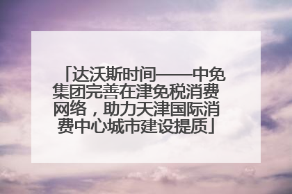 达沃斯时间——中免集团完善在津免税消费网络，助力天津国际消费中心城市建设提质
