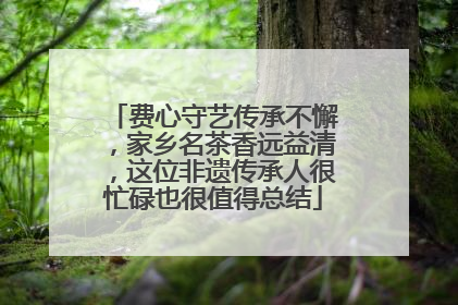 费心守艺传承不懈，家乡名茶香远益清，这位非遗传承人很忙碌也很值得总结