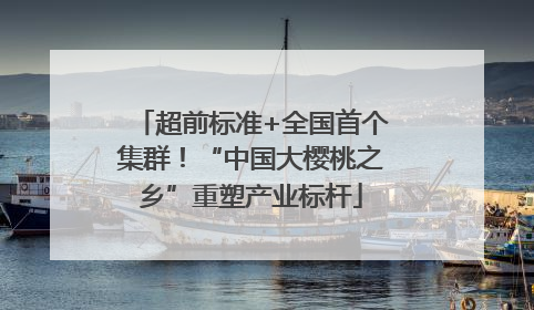 超前标准+全国首个集群！“中国大樱桃之乡”重塑产业标杆